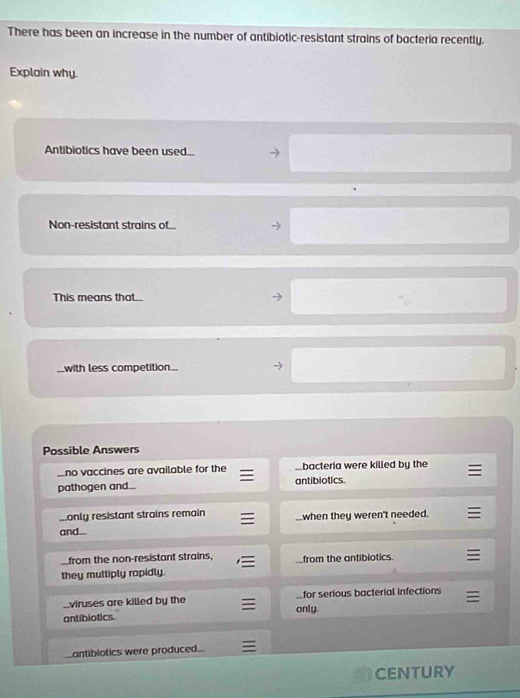 There has been an increase in the number of antibiotic-resistant strains of bacteria recently.
Explain why.
Antibiotics have been used...
Non-resistant strains of...
This means that...
with less competition...
Possible Answers
Ino vaccines are available for the...bacteria were killed by the
pathogen and... antibiotics.
monly resistant strains remain when they weren't needed.
and...
from the non-resistant strains,
from the antibiotics.
they mulliply rapidly.
viruses are killed by the for serious bacterial infections
antibiotics. only.
antibiotics were produced..
CENTURY