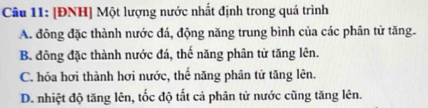 [ĐNH] Một lượng nước nhất định trong quá trình
A. đông đặc thành nước đá, động năng trung bình của các phân tử tăng.
B. đông đặc thành nước đá, thế năng phân tử tăng lên.
C. hóa hơi thành hơi nước, thế năng phân tử tăng lên.
D. nhiệt độ tăng lên, tốc độ ắt cả phân tử nước cũng tăng lên.