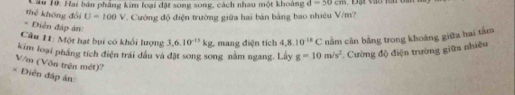 Hai bán phẳng kim loại đặt song song, cách nhau một khoảng, d=30cm
thể không đổi U=100V. Cường độ điện trường giữa hai bản bảng bao nhiêu V/m? 
= Diễn đáp án: g=10m/s^2 * Cường độ điện trường giữa nhiêu 
Câu 11: Một hạt bụi có khổi lượng 3,6.10^(-13)kg. 
kim loại pháng tích điện trái đầu và đặt song song nằm ngang. Lây mang điện tích 4,8.10^(-18)C nằm cân bằng trong khoảng giữa hai tâm
V/m (Võn trận mét)? 
* Điễn đáp án: