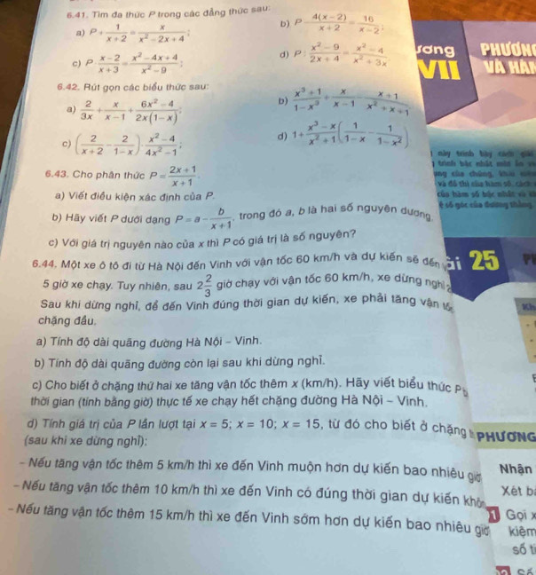 Tìm đa thức P trong các đẳng thức sau:
a) P+ 1/x+2 = x/x^2-2x+4 
b) P- (4(x-2))/x+2 = 16/x-2 ;
d) p: (x^2-9)/2x+4 = (x^2-4)/x^2+3x  rơng Phương
c) P·  (x-2)/x+3 = (x^2-4x+4)/x^2-9 ; VII Và Hài
6.42. Rút gọn các biểu thức sau  (x^3+1)/1-x^3 + x/x-1 - (x+1)/x^2+x+1 
a)  2/3x + x/x-1 + (6x^2-4)/2x(1-x) =
b)
c) ( 2/x+2 - 2/1-x )·  (x^2-4)/4x^2-1 ;
d) 1/  (x^3-x)/x^2+1 ( 1/1-x - 1/1-x^2 )
1 này trình bày cin giải
trình bắt nhật mit lo  v  
6.43. Cho phân thức P= (2x+1)/x+1  ang của chúng khi cêu
V  đ ó  thi ci hàm số  c i   
a) Viết điều kiện xác định của P. của hàm số bậc nhật và sà
b) Hãy viết P dưới dạng P=a- b/x+1  , trong đó a, b là hai số nguyên dương 4 số góc của đương tháng
c) Với giá trị nguyên nào của x thì P có giá trị là số nguyên?
6.44. Một xe ô tô đi từ Hà Nội đến Vinh với vận tốc 60 km/h và dự kiến sẽ đến c n  PI
5 giờ xe chạy. Tuy nhiên, sau 2 2/3  giờ chạy với vận tốc 60 km/h, xe dừng nghị 
Sau khi dừng nghỉ, để đến Vinh đúng thời gian dự kiến, xe phải tăng vận tố Kh
chặng đầu.
a) Tính độ dài quãng đường Hà Nội - Vinh.
b) Tính độ dài quãng đường còn lại sau khi dừng nghĩ.
c) Cho biết ở chặng thứ hai xe tăng vận tốc thêm x (km/h). Hãy viết biểu thức P
thời gian (tính bằng giờ) thực tế xe chạy hết chặng đường Hà Nội - Vinh.
d) Tính giá trị của P lần lượt tại x=5;x=10;x=15 , từ đó cho biết ở chặng  PHương
(sau khi xe dừng nghỉ):
- Nếu tăng vận tốc thêm 5 km/h thì xe đến Vinh muộn hơn dự kiến bao nhiêu giờ Nhận
- Nếu tăng vận tốc thêm 10 km/h thì xe đến Vinh có đúng thời gian dự kiến khở Xét bí
- Nếu tăng vận tốc thêm 15 km/h thì xe đến Vinh sớm hơn dự kiến bao nhiêu gia  Gọi x kiệm
số ti
Cá