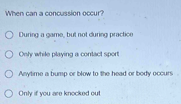 When can a concussion occur?
During a game, but not during practice
Only while playing a contact sport
Anytime a bump or blow to the head or body occurs
Only if you are knocked out