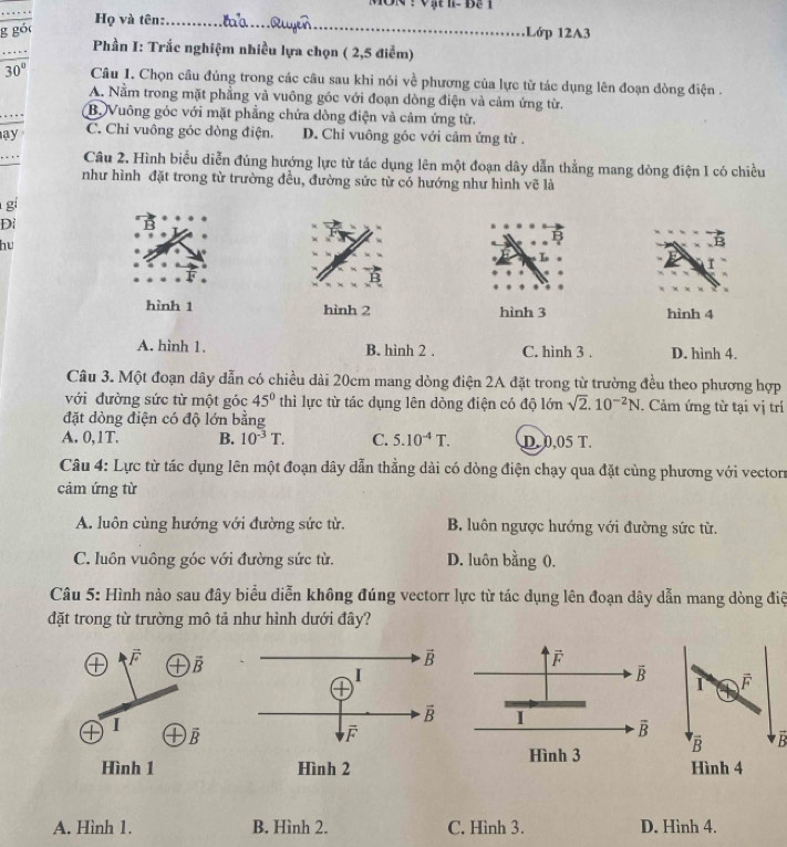MON ! Vật  I-  Bạ 1
Họ và tên:_
g gồc Lớp 12A3
Phần I: Trắc nghiệm nhiều lựa chọn ( 2,5 điểm)
30° Câu 1. Chọn câu đủng trong các câu sau khi nói về phương của lực từ tác dụng lên đoạn đòng điện .
A. Nằm trong mặt phẳng và vuông góc với đoạn dòng điện và cảm ứng từ.
. .
B. Vuông góc với mặt phẳng chứa dòng điện và cảm ứng từ.
ay C. Chỉ vuông góc đòng điện. D. Chi vuông góc với cảm ứng từ .
Câu 2. Hình biểu diễn đúng hướng lực từ tác dụng lên một đoạn dây dẫn thẳng mang dòng điện 1 có chiều
như hình đặt trong từ trường đều, đường sức từ có hướng như hình vẽ là
gí
Di
hu
L
hình 1 hình 2 hình 3 hình 4
A. hình 1. B. hình 2 . C. hình 3 . D. hình 4.
Câu 3. Một đoạn dây dẫn có chiều dài 20cm mang dòng điện 2A đặt trong từ trường đều theo phương hợp
với đường sức từ một góc 45° thì lực từ tác dụng lên dòng điện có độ lớn sqrt(2).10^(-2)N. Cảm ứng từ tại vị trí
đặt dòng điện có độ lớn bằng
A. 0,1T. B. 10^(-3)T. C. 5.10^(-4)T. D. 0,05 T.
Câu 4: Lực từ tác dụng lên một đoạn dây dẫn thẳng dài có dòng điện chạy qua đặt cùng phương với vectorn
cảm ứng từ
A. luôn cùng hướng với đường sức từ. B. luôn ngược hướng với đường sức từ.
C. luôn vuông góc với đường sức từ. D. luôn bằng 0.
Câu 5: Hình nào sau đây biểu diễn không đúng vectorr lực từ tác dụng lên đoạn dây dẫn mang dòng điệ
đặt trong từ trường mô tả như hình dưới đây?
vector F
overline B overline F
1
1
overline B
overline B overline B
Hình 3
Hình 4
A. Hình 1. B. Hình 2. C. Hình 3. D. Hình 4.