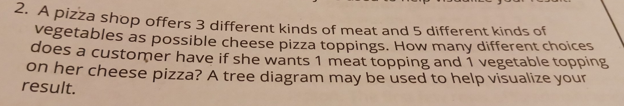 A pizza shop offers 3 different kinds of meat and 5 different kinds of 
vegetables as possible cheese pizza toppings. How many different choices 
does a customer have if she wants 1 meat topping and 1 vegetable topping 
on her cheese pizza? A tree diagram may be used to help visualize your 
result.