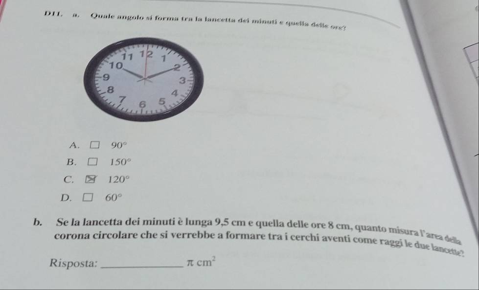 D11. a. Quale angolo si forma tra la lancetta dei minuti e quella delle ore?
11 12 1
10 2
9
3. 8
4
7 6 5
A. 90°
B. 150°
C. 120°
D. 60°
b. Se la lancetta dei minutiè lunga 9,5 cm e quella delle ore 8 cm, quanto misura l'area della
corona circolare che si verrebbe a formare tra i cerchi aventi come raggi le due lancette ?
Risposta: _ π cm^2