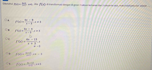 Diketahui f(x)= (3x+2)/x-1 , x!= 1 , Jika f(x) di transformasi dengan di geser 2 satuan ke kanan dan 3 satuan ke atas, maka hasil peta dari adalah ....
A f'(x)= (6x-8)/x-3 , x!= 3
B f'(x)= (6x-4)/x-3 , x!= 3
C f'(x)= (6x-13)/x+3 , x
!= -3
D f'(x)= (6x+13)/x+3 , x!= -3
E f'(x)= (6x-13)/x-3 , x!= 3