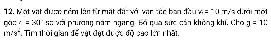 Một vật được ném lên từ mặt đất với vận tốc ban đầu v_o=10m/s dưới một 
góc a=30° so với phương nằm ngang. Bỏ qua sức cản không khí. Cho g=10
m/s^2. Tìm thời gian để vật đạt được độ cao lớn nhất.