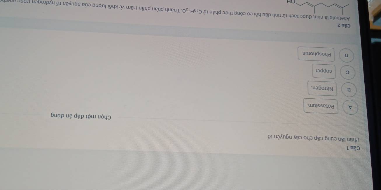 Phân lân cung cấp cho cây nguyên tố
Chọn một đáp án đúng
A Potassium.
B Nitrogen.
C copper
D Phosphorus.
Câu 2
Anethole là chất được tách inh dầu hồi có công thức phân tử C_10H_12O. Thành phần phần trăm về khối lượng của nguyên tố hydrogen trong aneth
OH