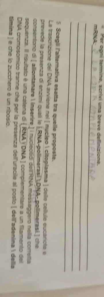 er ogni termine, scrixi una breve definizione. 
_ 
mRNA: 
_ 
_ 
_ 
5 Scegili l'alternativa esatta tra quelle proposte. 
La trascrizione del DNA avviene nel ( nucleo  citoplasma ) delie cellule eucariote e 
prevede la presenza di enzimi qualí le |RNA-polimerasí  DNA- polimerasi.) che 
consentono di [ alliontanare 1 insertre ] i nucleotídi dell RNA messaggero nella correlta 
sequenza. Il risultato é una catena di ( RNAYDNA ) complementare a un filamento del 
DNA cromosomico tranne che per la presenza delluracille al posto [ dell'adenína  della 
timina ) e che lo zucchero è un ribosio.