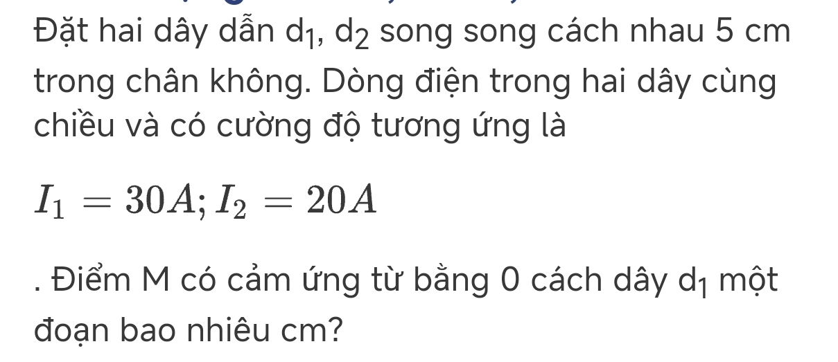 Đặt hai dây dẫn dị, d_2 song song cách nhau 5 cm
trong chân không. Dòng điện trong hai dây cùng 
chiều và có cường độ tương ứng là
I_1=30A; I_2=20A. Điểm M có cảm ứng từ bằng 0 cách dây dị một 
đoạn bao nhiêu cm?