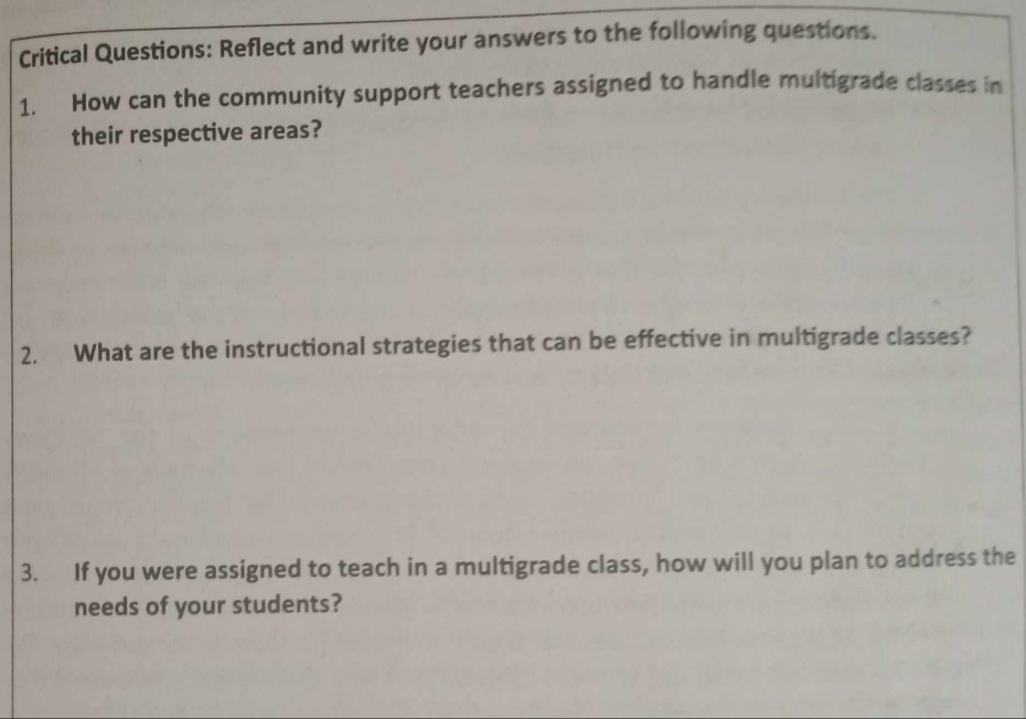 Critical Questions: Reflect and write your answers to the following questions. 
1. How can the community support teachers assigned to handle multigrade classes in 
their respective areas? 
2. What are the instructional strategies that can be effective in multigrade classes? 
3. If you were assigned to teach in a multigrade class, how will you plan to address the 
needs of your students?