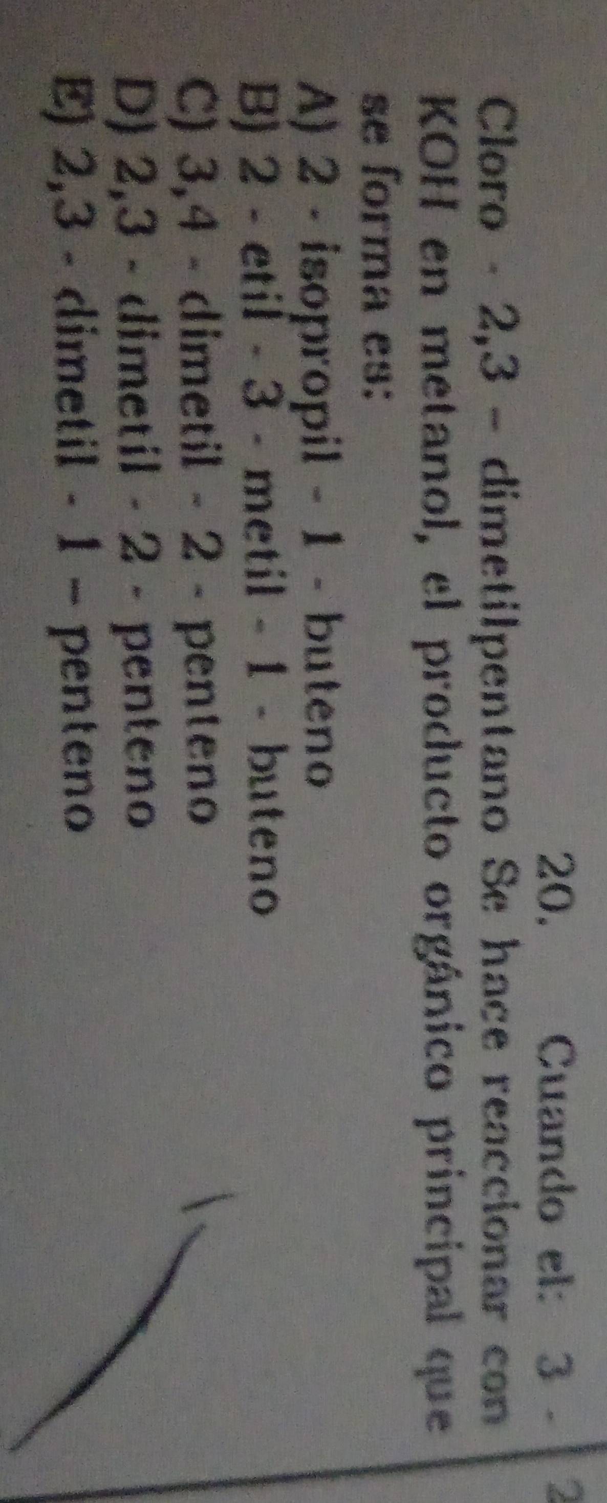 Cuando el: 3 - 2
Cloro - 2, 3 - dimetilpentano Se hace reaccionar con
KOH en metanol, el producto orgánico principal que
se forma es:
A) 2 - isopropil - 1 - buteno
B) 2 - etil - 3 - metil - 1 - buteno
C) 3, 4 - dimetil - 2 - penteno 
D) 2, 3 - dimetil - 2 - penteno
E) 2, 3 - dimetil - 1 - penteno