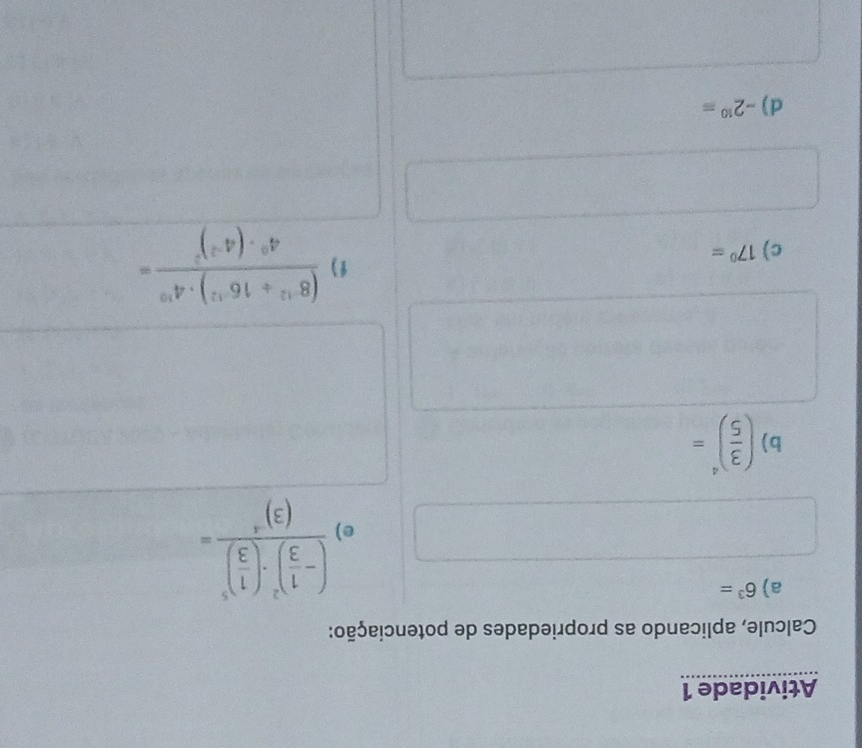 Atividade 1 
Calcule, aplicando as propriedades de potenciação: 
a) 6^3=
e frac (- 1/3 )^2· ( 1/3 )^3(3)^-4=
b) ( 3/5 )^4=
c) 17^0=
f ) frac (8^(-12)/ 16^(-12))· 4^(19)4^0· (4^(-2))^2=
d) -2^(10)=