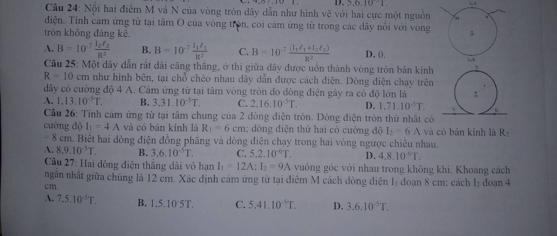 5,6.10^(-3)1.
Câu 24: Nối hai điểm M và N của vòng tròn dây dẫn như hình vẽ với hai cực một nguồn
điện. Tính cảm ứng từ tại tâm O của vòng tròn, coi cảm ứng từ trong các dây nổi với vòng
tròn không đáng kê.
A. B=10^(-7)frac I_2ell _2R^2 B. B=10^(-7)frac I_1ell _1R^2 C. B=10^(-7)frac (I_1ell _1+I_2ell _2)R^2 D. 0.
Câu 25: Một dây dẫn rất dài căng thăng, ở thi giữa dây được uốn thành vòng tròn bán kính
R=10cm như hình bên, tại chỗ chéo nhau dây dẫn được cách điện. Dòng điện chạy trên
dây có cường độ 4 A. Cảm ứng từ tại tâm vòng tròn do dòng điện gây ra có độ lớn là
A. 1.13.10^(-5)T. B. 3,31.10^(-5)T. C. 2,16.10^(-5)T. D. 1,71.10^(-5)T.
Câu 26: Tính cảm ứng từ tại tâm chung của 2 dòng điện tròn. Dòng điện tròn thứ nhất có
cường độ I_1=4A và có bán kính là R_1=6cm; dòng điện thứ hai có cường độ I_2=6A và có bán kính là R_2
=8cm a. Biết hai dòng điện đồng phăng và dòng điện chạy trong hai vòng ngược chiều nhau.
A. 8.9.10^(-5)T. C. 5.2.10^(-6)T.
B. 3,6.10^(-5)T. D. 4.8.10^(-6)T.
Câu 27: Hai dòng điện thắng dài vô hạn I_1=12A:I_2=9A vuông góc với nhau trong không khí. Khoảng cách
ngn nhất giữa chúng là 12 cm. Xác định cảm ứng từ tại điểm M cách dòng điện I_1 đoạn 8 cm: cách I_2 đoạn 4
cm.
A. 7.5.10^(-5)T.
B. 1,5.10·5T. C. 5.41.10^(-5)T. D. 3,6.10^(-5)T.