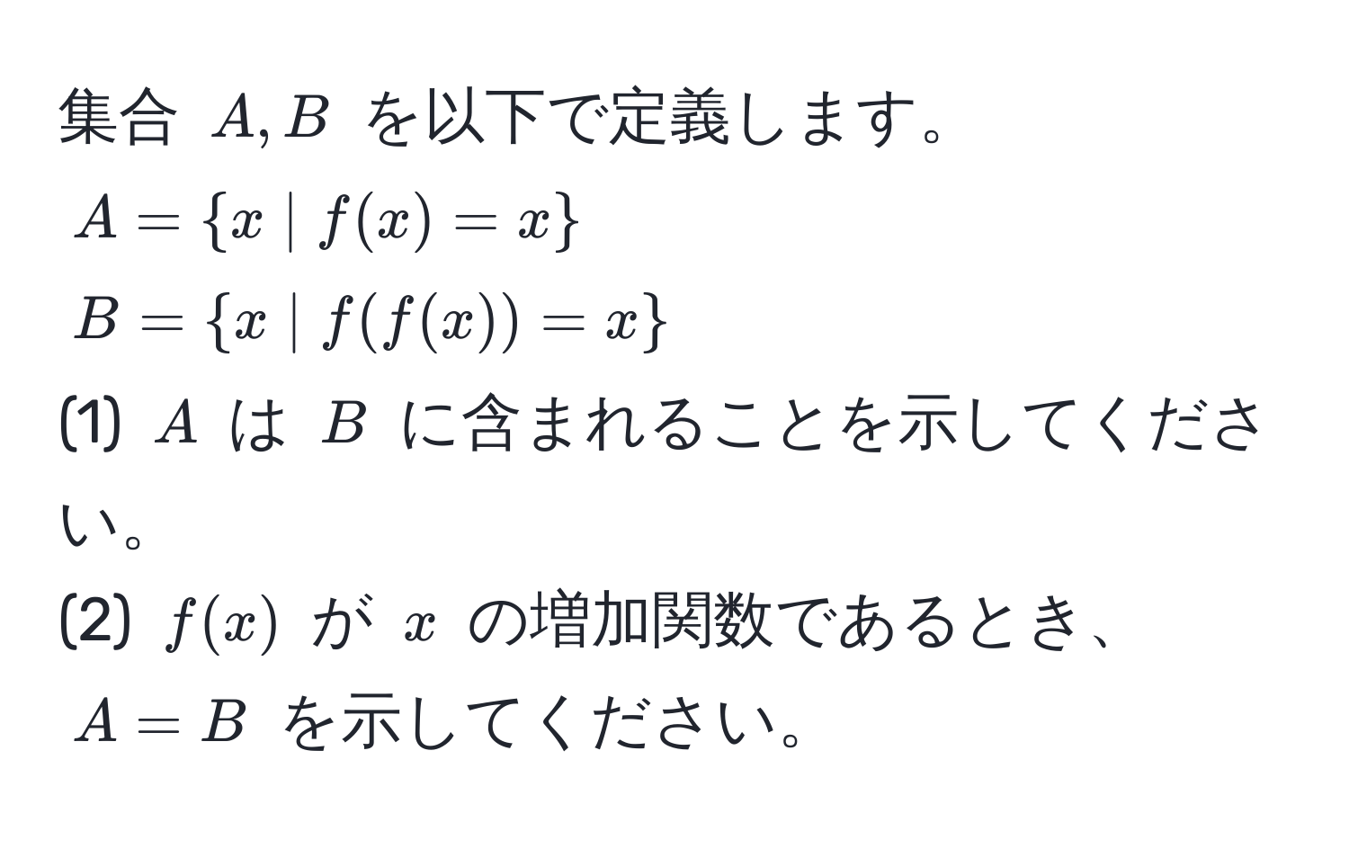 集合 $A, B$ を以下で定義します。  
$A = x | f(x) = x$  
$B = x | f(f(x)) = x$  
(1) $A$ は $B$ に含まれることを示してください。  
(2) $f(x)$ が $x$ の増加関数であるとき、$A = B$ を示してください。