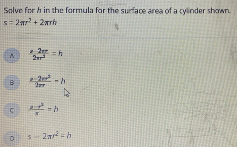 Solve for h in the formula for the surface area of a cylinder shown.
s=2π r^2+2π rh
A  (s-2π r)/2π r^2 =h
B  (s-2π r^2)/2π r =h
C  (s-r^2)/π  =h
D s-2π r^2=h