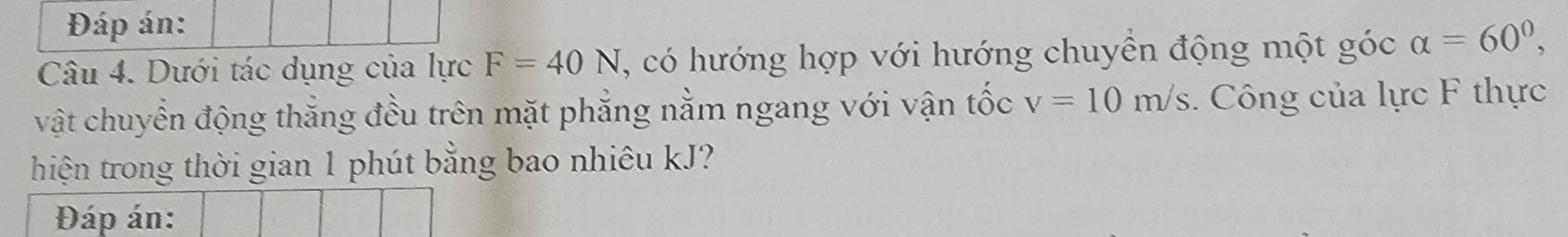 Đáp án: 
Câu 4. Dưới tác dụng của lực F=40N 1 , có hướng hợp với hướng chuyển động một góc alpha =60^0, 
vật chuyển động thắng đều trên mặt phẳng nằm ngang với vận tốc v=10m/s. Công của lực F thực 
hiện trong thời gian 1 phút bằng bao nhiêu kJ? 
Đáp án: