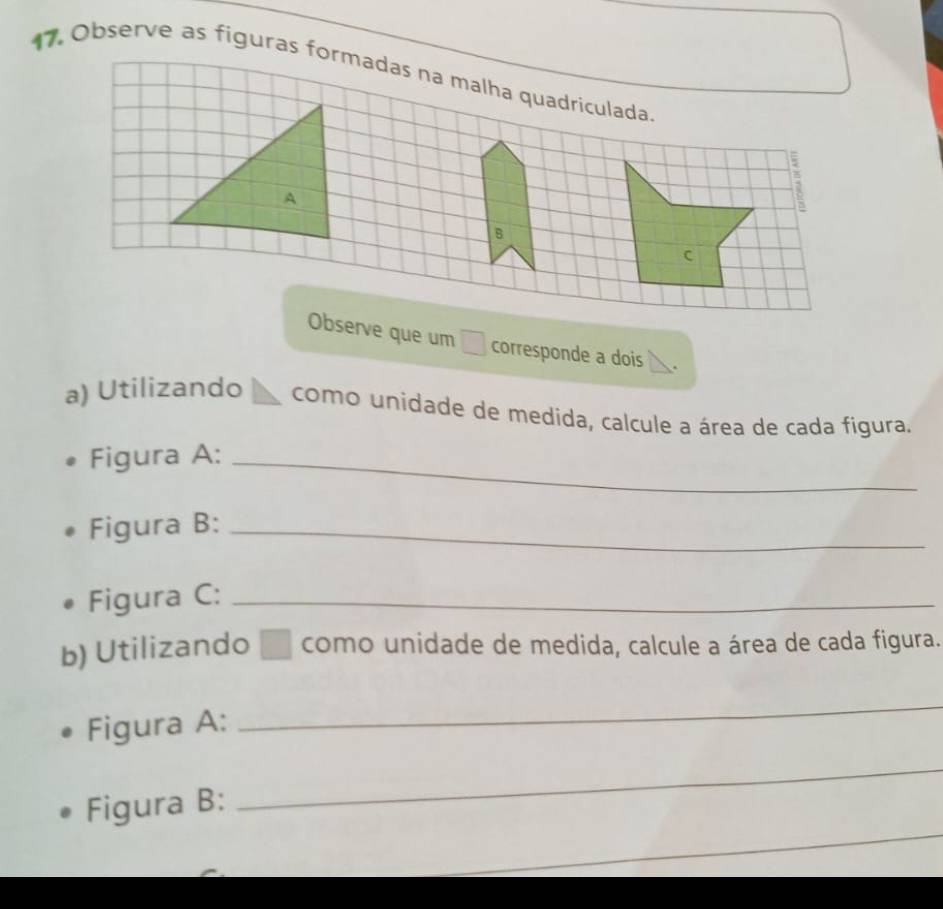 Observe as figuras formadas na malha quadriculada 
; 
Observe que um □ corresponde a dois . 
a) Utilizando como unidade de medida, calcule a área de cada figura. 
Figura A:_ 
Figura B:_ 
Figura C:_ 
b) Utilizando □ como unidade de medida, calcule a área de cada figura. 
Figura A: 
_ 
_ 
Figura B: 
_