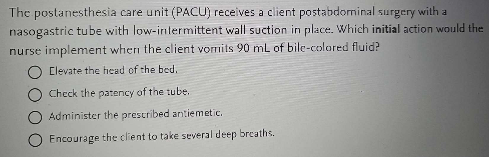 The postanesthesia care unit (PACU) receives a client postabdominal surgery with a
nasogastric tube with low-intermittent wall suction in place. Which initial action would the
nurse implement when the client vomits 90 mL of bile-colored fluid?
Elevate the head of the bed.
Check the patency of the tube.
Administer the prescribed antiemetic.
Encourage the client to take several deep breaths.