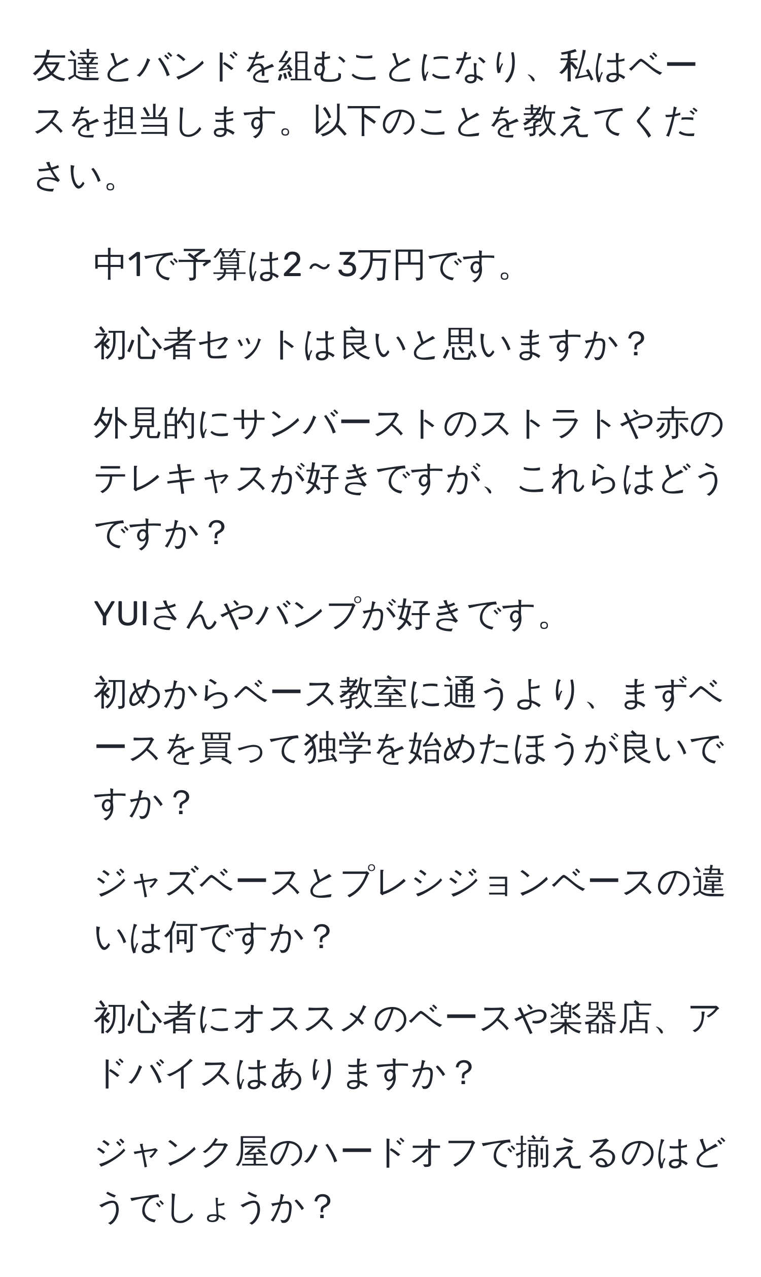 友達とバンドを組むことになり、私はベースを担当します。以下のことを教えてください。  
- 中1で予算は2～3万円です。  
- 初心者セットは良いと思いますか？  
- 外見的にサンバーストのストラトや赤のテレキャスが好きですが、これらはどうですか？  
- YUIさんやバンプが好きです。  
- 初めからベース教室に通うより、まずベースを買って独学を始めたほうが良いですか？  
- ジャズベースとプレシジョンベースの違いは何ですか？  
- 初心者にオススメのベースや楽器店、アドバイスはありますか？  
- ジャンク屋のハードオフで揃えるのはどうでしょうか？