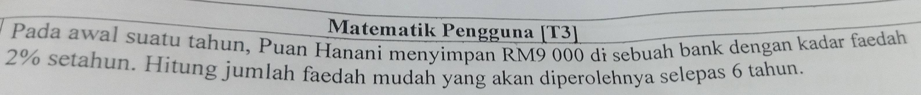 Matematik Pengguna [T3] 
Pada awal suatu tahun, Puan Hanani menyimpan RM9 000 di sebuah bank dengan kadar faedah
2% setahun. Hitung jumlah faedah mudah yang akan diperolehnya selepas 6 tahun.