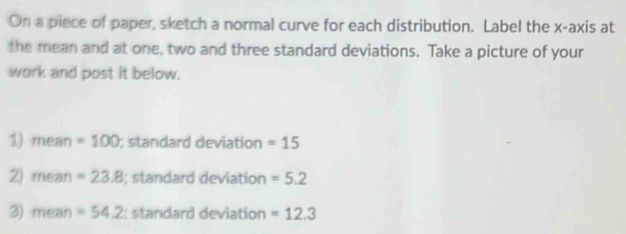 On a piece of paper, sketch a normal curve for each distribution. Label the x-axis at 
the mean and at one, two and three standard deviations. Take a picture of your 
work and post it below. 
1) mean =100; standard deviation =15
2) mean =23.8; standard deviation =5.2
3) mean =54.2; standard deviation =12.3