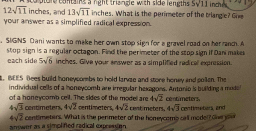 A sculpture contains a right triangle with side lengths 5sqrt(11) inches
12sqrt(11) inches, and 13sqrt(11) inches. What is the perimeter of the triangle? Give 
your answer as a simplified radical expression. 
. SIGNS Dani wants to make her own stop sign for a gravel road on her ranch. A 
stop sign is a regular octagon. Find the perimeter of the stop sign if Dani makes 
each side 5sqrt(6) inches. Give your answer as a simplified radical expression. 
1. BEES Bees build honeycombs to hold larvae and store honey and pollen. The 
individual cells of a honeycomb are irregular hexagons. Antonio is building a model 
of a honeycomb cell. The sides of the model are 4sqrt(2) centimeters,
4sqrt(3) centimeters, 4sqrt(2) centimeters, 4sqrt(2) centimeters, 4sqrt(3) centimeters, and
4sqrt(2) centimeters. What is the perimeter of the honeycomb cell model? Give your 
answer as a simplified radical expression.