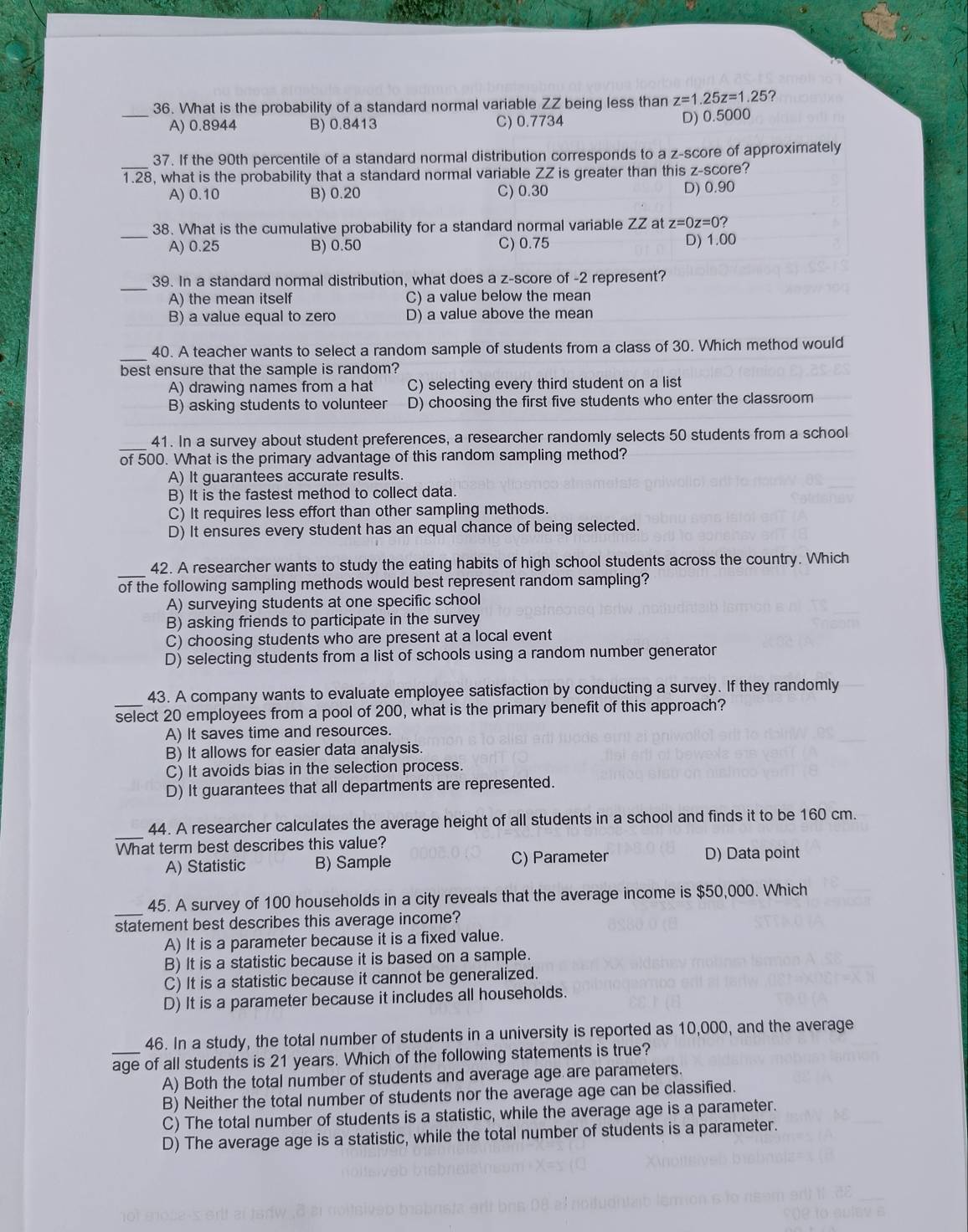 What is the probability of a standard normal variable ZZ being less than z=1.25z=1.25 7
_A) 0.8944 B) 0.8413 C) 0.7734 D) 0.5000
_
37. If the 90th percentile of a standard normal distribution corresponds to a z-score of approximately.28 , what is the probability that a standard normal variable ZZ is greater than this z-score?
A) 0.10 B) 0.20 C) 0.30 D) 0.90
_
38. What is the cumulative probability for a standard normal variable ZZ at z=0z=0?
A) 0.25 B) 0.50 C) 0.75 D) 1.00
_
39. In a standard normal distribution, what does a z-score of -2 represent?
A) the mean itself C) a value below the mean
B) a value equal to zero D) a value above the mean
_
40. A teacher wants to select a random sample of students from a class of 30. Which method would
best ensure that the sample is random?
A) drawing names from a hat C) selecting every third student on a list
B) asking students to volunteer D) choosing the first five students who enter the classroom
_
41. In a survey about student preferences, a researcher randomly selects 50 students from a school
of 500. What is the primary advantage of this random sampling method?
A) It guarantees accurate results.
B) It is the fastest method to collect data.
C) It requires less effort than other sampling methods.
D) It ensures every student has an equal chance of being selected.
_
42. A researcher wants to study the eating habits of high school students across the country. Which
of the following sampling methods would best represent random sampling?
A) surveying students at one specific school
B) asking friends to participate in the survey
C) choosing students who are present at a local event
D) selecting students from a list of schools using a random number generator
_
43. A company wants to evaluate employee satisfaction by conducting a survey. If they randomly
select 20 employees from a pool of 200, what is the primary benefit of this approach?
A) It saves time and resources.
B) It allows for easier data analysis.
C) It avoids bias in the selection process.
D) It guarantees that all departments are represented.
_
44. A researcher calculates the average height of all students in a school and finds it to be 160 cm.
What term best describes this value?
A) Statistic B) Sample C) Parameter D) Data point
_
45. A survey of 100 households in a city reveals that the average income is $50,000. Which
statement best describes this average income?
A) It is a parameter because it is a fixed value.
B) It is a statistic because it is based on a sample.
C) It is a statistic because it cannot be generalized.
D) It is a parameter because it includes all households.
46. In a study, the total number of students in a university is reported as 10,000, and the average
_age of all students is 21 years. Which of the following statements is true?
A) Both the total number of students and average age are parameters.
B) Neither the total number of students nor the average age can be classified.
C) The total number of students is a statistic, while the average age is a parameter.
D) The average age is a statistic, while the total number of students is a parameter.