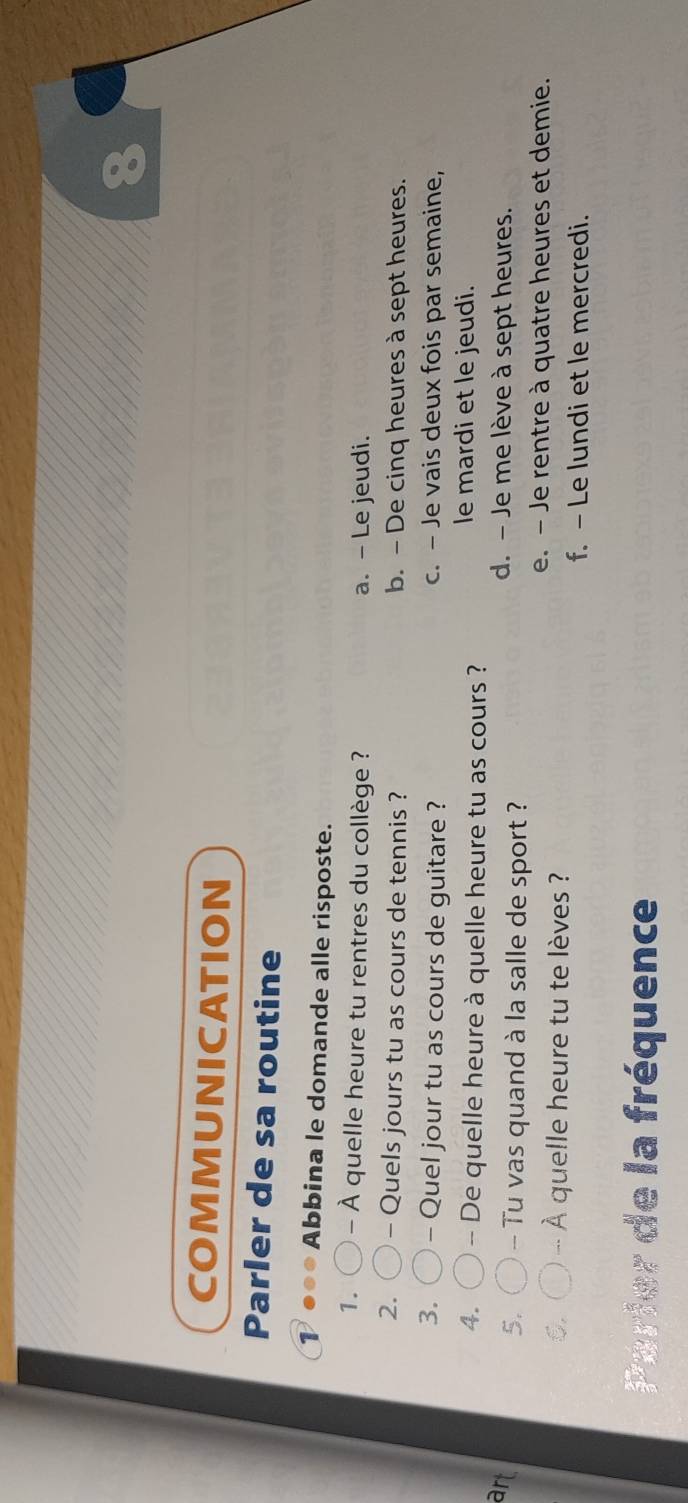 COMMUNICATION
Parler de sa routine
Abbina le domande alle risposte.
1. - À quelle heure tu rentres du collège ? a. - Le jeudi.
2. - Quels jours tu as cours de tennis ? b. - De cinq heures à sept heures.
3. - Quel jour tu as cours de guitare ? c. - Je vais deux fois par semaine,
4. - De quelle heure à quelle heure tu as cours ?
le mardi et le jeudi.
art d. - Je me lève à sept heures.
5. - Tu vas quand à la salle de sport ?
C. À quelle heure tu te lèves ?
e. - Je rentre à quatre heures et demie.
f. - Le lundi et le mercredi.
Parier de la fréquence