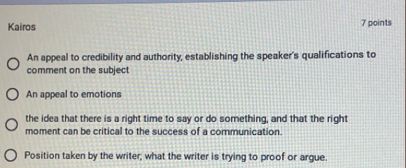 Kairos 7 points
An appeal to credibility and authority, establishing the speaker's qualifications to
comment on the subject
An appeal to emotions
the idea that there is a right time to say or do something, and that the right
moment can be critical to the success of a communication.
Position taken by the writer; what the writer is trying to proof or argue.