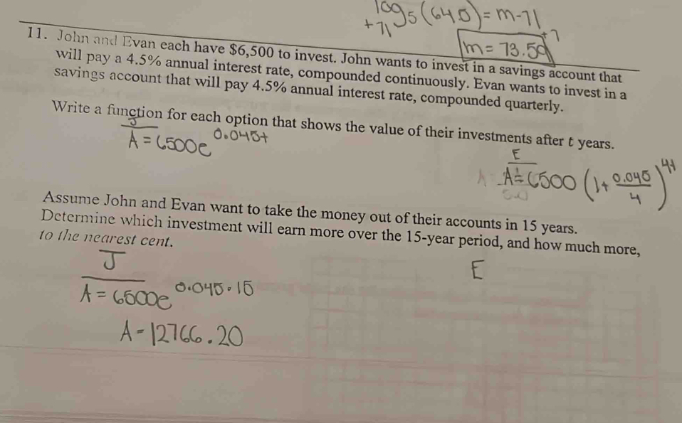 John and Evan each have $6,500 to invest. John wants to invest in a savings account that 
will pay a 4.5% annual interest rate, compounded continuously. Evan wants to invest in a 
savings account that will pay 4.5% annual interest rate, compounded quarterly. 
Write a function for each option that shows the value of their investments after t years. 
Assume John and Evan want to take the money out of their accounts in 15 years. 
Determine which investment will earn more over the 15-year period, and how much more, 
to the nearest cent.