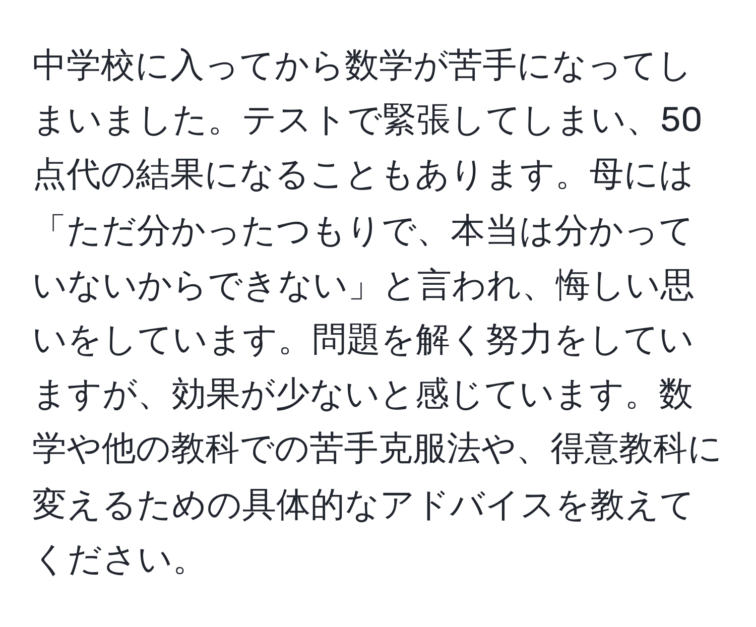 中学校に入ってから数学が苦手になってしまいました。テストで緊張してしまい、50点代の結果になることもあります。母には「ただ分かったつもりで、本当は分かっていないからできない」と言われ、悔しい思いをしています。問題を解く努力をしていますが、効果が少ないと感じています。数学や他の教科での苦手克服法や、得意教科に変えるための具体的なアドバイスを教えてください。