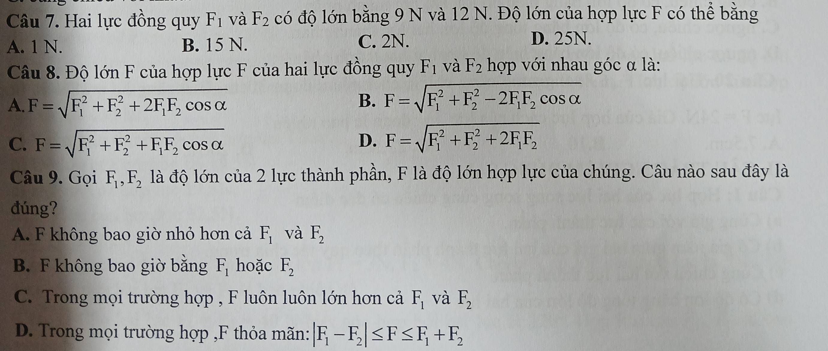 Hai lực đồng quy F_1 và F_2 có độ lớn bằng 9 N và 12 N. Độ lớn của hợp lực F có thể bằng
A. 1 N. B. 15 N.
C. 2N. D. 25N.
Câu 8. Độ lớn F của hợp lực F của hai lực đồng quy F_1 và F_2 hợp với nhau góc α là:
A. F=sqrt (F_1)^2+F_2^(2+2F_1)F_2cos alpha  B. F=sqrt (F_1)^2+F_2^(2-2F_1)F_2cos alpha 
C. F=sqrt (F_1)^2+F_2^(2+F_1)F_2cos alpha 
D. F=sqrt (F_1)^2+F_2^(2+2F_1)F_2
Câu 9. Gọi F_1, F_2 là độ lớn của 2 lực thành phần, F là độ lớn hợp lực của chúng. Câu nào sau đây là
đúng?
A. F không bao giờ nhỏ hơn cả F_1 và F_2
B. F không bao giờ bằng F_1 hoặc F_2
C. Trong mọi trường hợp , F luôn luôn lớn hơn cả F_1 và F_2
D. Trong mọi trường hợp ,F thỏa mãn: |F_1-F_2|≤ F≤ F_1+F_2