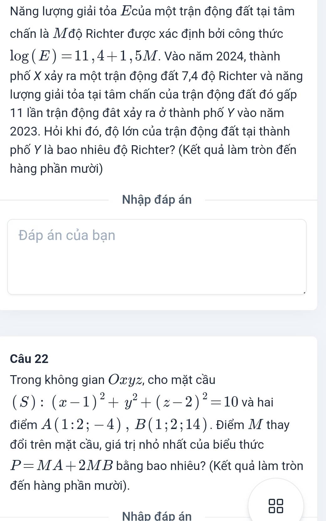 Năng lượng giải tỏa Ecủa một trận động đất tại tâm 
chấn là Mđộ Richter được xác định bởi công thức
log (E)=11,4+1 , 5M. Vào năm 2024, thành 
phố X xảy ra một trận động đất 7, 4 độ Richter và năng 
lượng giải tỏa tại tâm chấn của trận động đất đó gấp
11 lần trận động đất xảy ra ở thành phố Y vào năm 
2023. Hỏi khi đó, độ lớn của trận động đất tại thành 
phố Y là bao nhiêu độ Richter? (Kết quả làm tròn đến 
hàng phần mười) 
Nhập đáp án 
Đáp án của bạn 
Câu 22 
Trong không gian Oxyz, cho mặt cầu
(S):(x-1)^2+y^2+(z-2)^2=10 và hai 
điểm A(1:2;-4), B(1;2;14). Điểm M thay 
đổi trên mặt cầu, giá trị nhỏ nhất của biểu thức
P=MA+2MB bằng bao nhiêu? (Kết quả làm tròn 
đến hàng phần mười). 
Nhâp đáp án