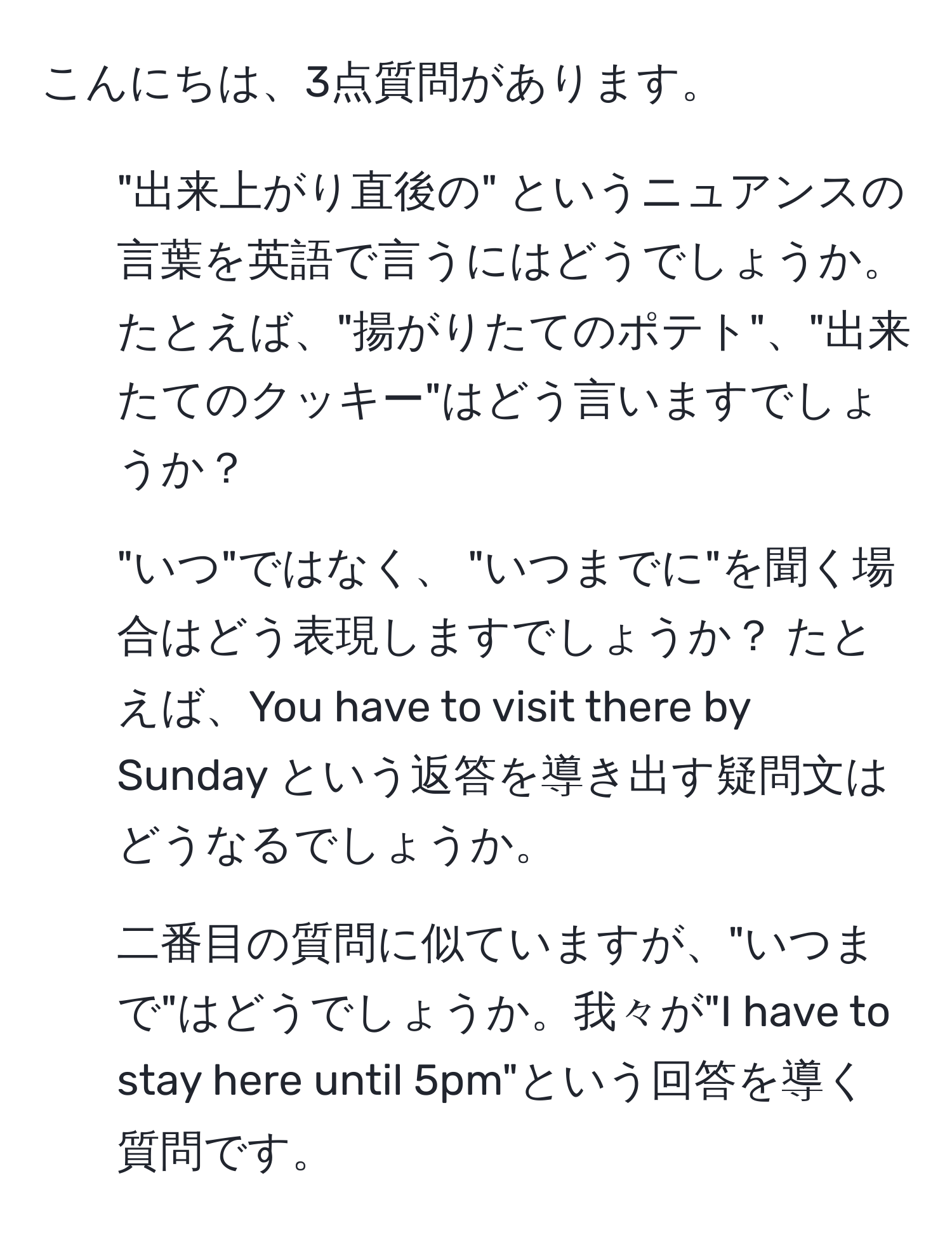 こんにちは、3点質問があります。  

1. "出来上がり直後の" というニュアンスの言葉を英語で言うにはどうでしょうか。たとえば、"揚がりたてのポテト"、"出来たてのクッキー"はどう言いますでしょうか？  

2. "いつ"ではなく、 "いつまでに"を聞く場合はどう表現しますでしょうか？ たとえば、You have to visit there by Sunday という返答を導き出す疑問文はどうなるでしょうか。  

3. 二番目の質問に似ていますが、"いつまで"はどうでしょうか。我々が"I have to stay here until 5pm"という回答を導く質問です。