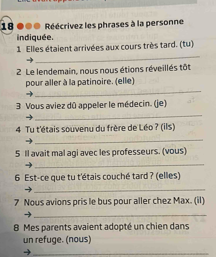 Réécrivez les phrases à la personne 
indiquée. 
1 Elles étaient arrivées aux cours très tard. (tu) 
_ 
2 Le lendemain, nous nous étions réveillés tôt 
_ 
pour aller à la patinoire. (elle) 
3 Vous aviez dû appeler le médecin. (je) 
_ 
4 Tu t'étais souvenu du frère de Léo ? (ils) 
_ 
5 Il avait mal agi avec les professeurs. (vous) 
_ 
6 Est-ce que tu t'étais couché tard ? (elles) 
_ 
7 Nous avions pris le bus pour aller chez Max. (il) 
_ 
8 Mes parents avaient adopté un chien dans 
un refuge. (nous) 
_