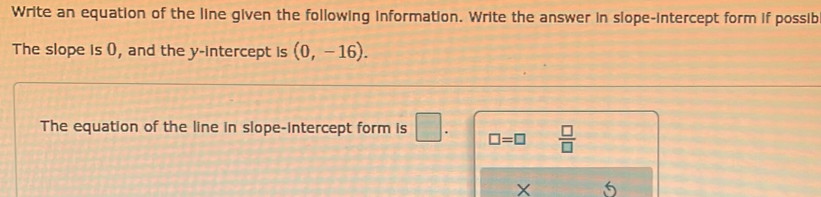 Write an equation of the line given the following information. Write the answer in slope-intercept form if possib 
The slope is (), and the y-intercept is (0,-16). 
The equation of the line in slope-intercept form is □ . □ =□  □ /□  
X