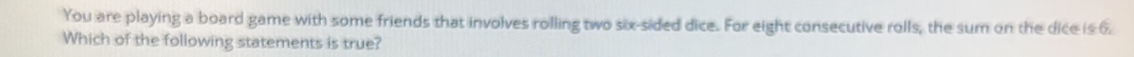 You are playing a board game with some friends that involves rolling two six-sided dice. For eight consecutive rolls, the sum on the dice is 6. 
Which of the following statements is true?