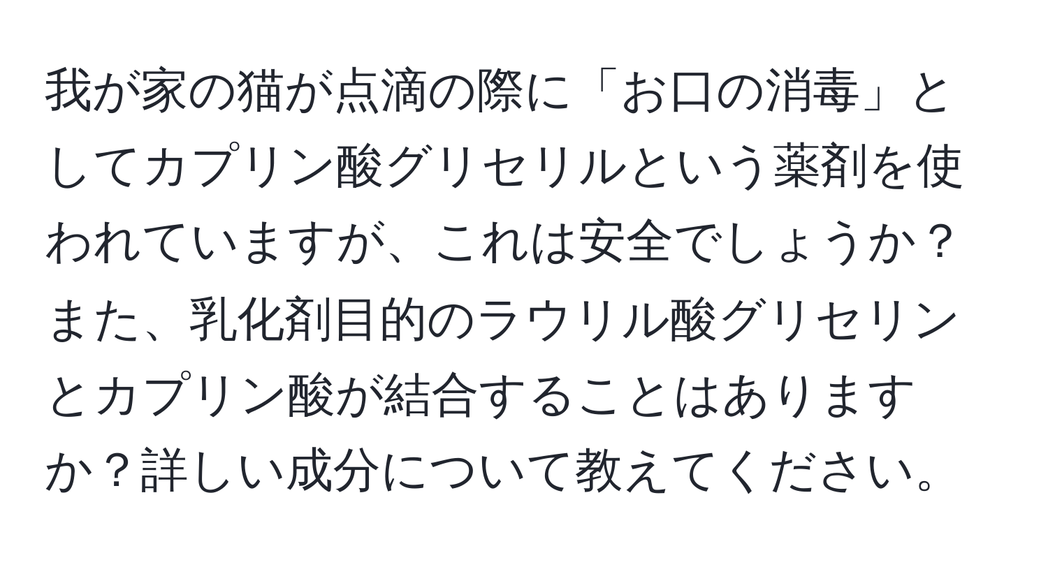 我が家の猫が点滴の際に「お口の消毒」としてカプリン酸グリセリルという薬剤を使われていますが、これは安全でしょうか？また、乳化剤目的のラウリル酸グリセリンとカプリン酸が結合することはありますか？詳しい成分について教えてください。