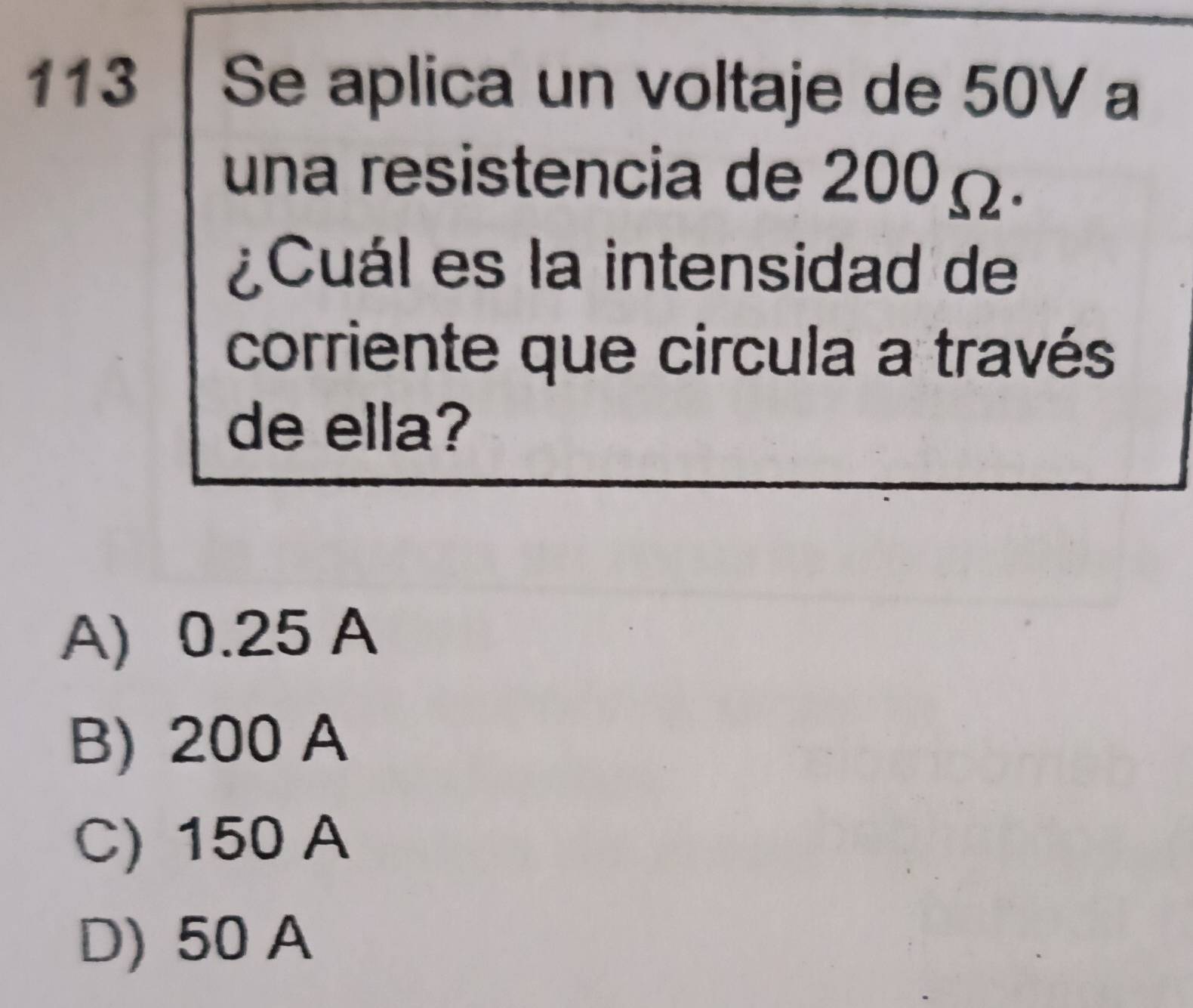 113 | Se aplica un voltaje de 50V a
una resistencia de 200Ω.
¿Cuál es la intensidad de
corriente que circula a través
de ella?
A) 0.25 A
B) 200 A
C) 150 A
D) 50 A