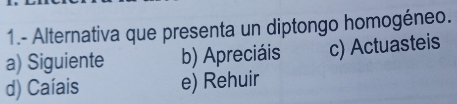 1.- Alternativa que presenta un diptongo homogéneo.
a) Siguiente b) Apreciáis c) Actuasteis
d) Caíais e) Rehuir