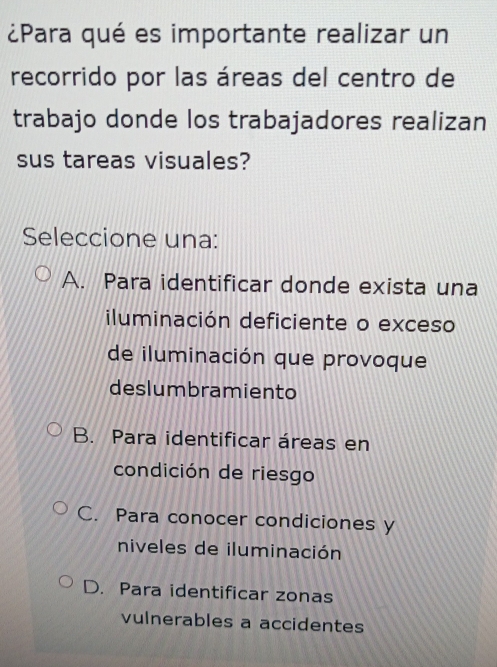 ¿Para qué es importante realizar un
recorrido por las áreas del centro de
trabajo donde los trabajadores realizan
sus tareas visuales?
Seleccione una:
A. Para identificar donde exista una
iluminación deficiente o exceso
de iluminación que provoque
deslumbramiento
B. Para identificar áreas en
condición de riesgo
C. Para conocer condiciones y
niveles de iluminación
D. Para identificar zonas
vulnerables a accidentes