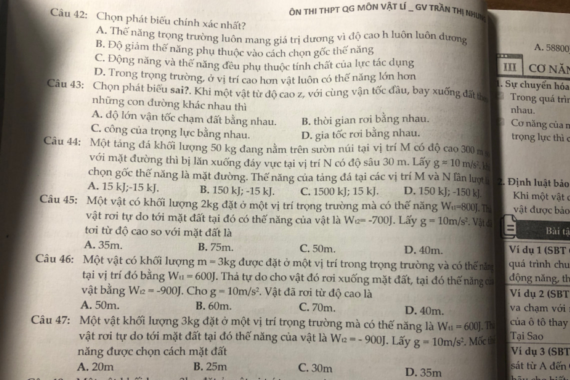 ÔN THI THPT QG MÔN VậT LÍ _ GV TRầN THị NHUng
Câu 42: Chọn phát biểu chính xác nhất?
A. Thế năng trọng trường luôn mang giá trị dương vì độ cao h luôn luôn dương A. 58800
B. Độ giảm thế năng phụ thuộc vào cách chọn gốc thế năng
.
C. Động năng và thế năng đều phụ thuộc tính chất của lực tác dụng IXI Cơ năn
D. Trong trọng trường, ở vị trí cao hơn vật luôn có thế năng lớn hơn
1. Sự chuyển hóa
Câu 43: Chọn phát biểu sai?. Khi một vật từ độ cao z, với cùng vận tốc đầu, bay xuống đất te     Trong quá trìn
những con đường khác nhau thì
nhau.
A. độ lớn vận tốc chạm đất bằng nhau. B. thời gian rơi bằng nhau.
Cơ năng của n
C. công của trọng lực bằng nhau. D. gia tốc rơi bằng nhau.  trọng lực thì c
Câu 44: Một tảng đá khối lượng 50 kg đang nằm trên sườn núi tại vị trí M có độ cao 300 m sự
với mặt đường thì bị lăn xuống đáy vực tại vị trí N có độ sâu 30 m. Lấy gapprox 10m/s^2. khi
chọn gốc thế năng là mặt đường. Thế năng của tảng đá tại các vị trí M và N lần lượt h  2. Định luật bảo
A. 15 kJ;-15 kJ. B. 150 kJ; -15 kJ. C. 1500 kJ; 15 kJ. D. 150 kJ; -150 kJ. Khi một vật c
Câu 45: Một vật có khối lượng 2kg đặt ở một vị trí trọng trường mà có thế năng W_u=800J J. Thà vật được bảo
vật rơi tự do tới mặt đất tại đó có thế năng của vật là W_t2=-700J. Lấy g=10m/s^2. Vật đã =
tơi từ độ cao so với mặt đất là Bài tậ
A. 35m. B. 75m. C. 50m. D. 40m. Ví dụ 1 (SBT
Câu 46: Một vật có khối lượng m=3kg được đặt ở một vị trí trong trọng trường và có thế năng quá trình chu
tại vị trí đó bằng W_t1=600J T. Thả tự do cho vật đó rơi xuống mặt đất, tại đó thế năng của động năng, th
vật bằng W_t2=-900J. Cho g=10m/s^2. Vật đã rơi từ độ cao là Ví dụ 2 (SBT
A. 50m. B. 60m. C. 70m. D. 40m. va chạm với
Câu 47: Một vật khối lượng 3kg đặt ở một vị trí trọng trường mà có thế năng là W_t1=600J. Th của ô tô thay
vật rơi tự do tới mặt đất tại đó thế năng của vật là W_12=-900J J. Lấy g=10m/s^2. Mốc th Tại Sao
năng được chọn cách mặt đất Ví dụ 3 (SBT
sát từ A đến
A. 20m B. 25m C. 30m D. 35m