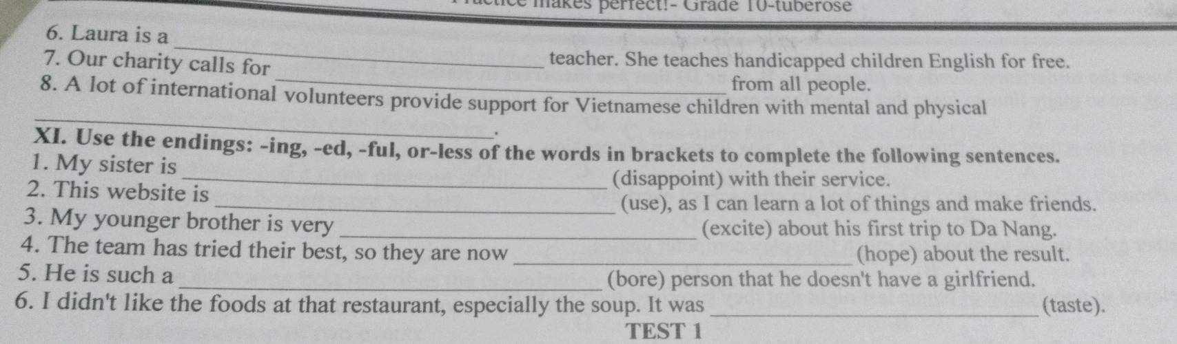 makes pérfect!- Gradé 10-tuberose 
6. Laura is a 
_ 
_ 
7. Our charity calls for teacher. She teaches handicapped children English for free. 
from all people. 
_ 
8. A lot of international volunteers provide support for Vietnamese children with mental and physical 
' 
XI. Use the endings: -ing, -ed, -ful, or-less of the words in brackets to complete the following sentences. 
1. My sister is 
_(disappoint) with their service. 
2. This website is 
_(use), as I can learn a lot of things and make friends. 
3. My younger brother is very _(excite) about his first trip to Da Nang. 
4. The team has tried their best, so they are now _(hope) about the result. 
5. He is such a 
_(bore) person that he doesn't have a girlfriend. 
6. I didn't like the foods at that restaurant, especially the soup. It was _(taste). 
TEST 1