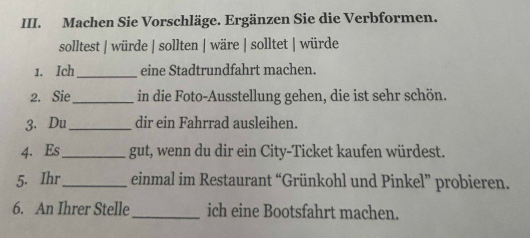 Machen Sie Vorschläge. Ergänzen Sie die Verbformen. 
solltest | würde | sollten | wäre | solltet | würde 
1. Ich_ eine Stadtrundfahrt machen. 
2. Sie_ in die Foto-Ausstellung gehen, die ist sehr schön. 
3. Du_ dir ein Fahrrad ausleihen. 
4. Es_ gut, wenn du dir ein City-Ticket kaufen würdest. 
5. Ihr_ einmal im Restaurant “Grünkohl und Pinkel” probieren. 
6. An Ihrer Stelle_ ich eine Bootsfahrt machen.