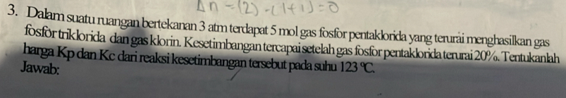 Dalam suatu ruangan bertekanan 3 atm terdapat 5 mol gas fosfor pentaklorida yang terurai menghasilkan gas 
fosfor triklorida dan gas klorin. Kesetimbangan tercapai setelah gas fosfor pentaklorida terurai 20%. Tentukanlah 
harga Kp dan Kc dari reaksi kesetimbangan tersebut pada suhu 
Jawab: 123°C.