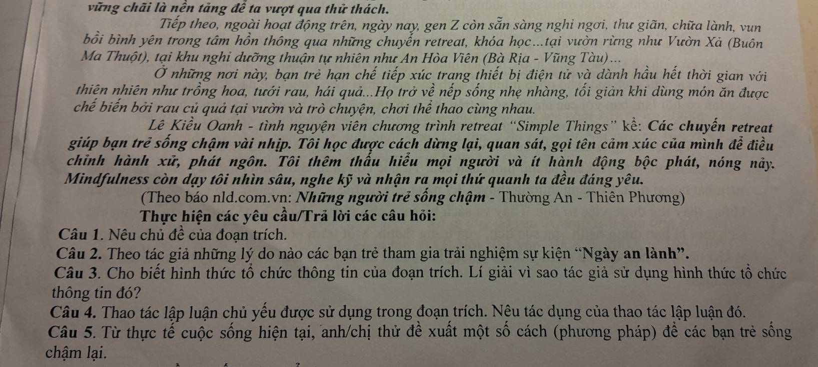 vững chãi là nền tảng để ta vượt qua thử thách.
Tiếp theo, ngoài hoạt động trên, ngày nay, gen Z còn sẵn sàng nghi ngơi, thư giãn, chữa lành, vun
bồi bình yên trong tâm hồn thông qua những chuyến retreat, khóa học...tại vườn rừng như Vườn Xả (Buôn
Ma Thuột), tại khu nghỉ dưỡng thuận tự nhiên như An Hòa Viên (Bà Rịa - Vũng Tàu) ...
Ở những nơi này, bạn trẻ hạn chế tiếp xúc trang thiết bị điện tử và dành hầu hết thời gian với
thiện nhiên như trồng hoa, tưới rau, hái quả...Họ trở về nếp sống nhẹ nhàng, tối giản khi dùng món ăn được
chế biến bởi rau củ quả tại vườn và trò chuyện, chơi thể thao cùng nhau.
Lê Kiều Oanh - tình nguyện viên chương trình retreat “Simple Things” kể: Các chuyến retreat
giúp bạn trẻ sống chậm vài nhịp. Tôi học được cách dừng lại, quan sát, gọi tên cảm xúc của mình để điều
chỉnh hành xử, phát ngôn. Tôi thêm thấu hiểu mọi người và ít hành động bộc phát, nóng nảy.
Mindfulness còn dạy tôi nhìn sâu, nghe kỹ và nhận ra mọi thứ quanh ta đều đáng yêu.
(Theo báo nld.com.vn: Những người trẻ sống chậm - Thường An - Thiên Phương)
Thực hiện các yêu cầu/Trả lời các câu hỏi:
Câu 1. Nêu chủ đề của đoạn trích.
Câu 2. Theo tác giả những lý do nào các bạn trẻ tham gia trải nghiệm sự kiện “Ngày an lành”.
Câu 3. Cho biết hình thức tổ chức thông tin của đoạn trích. Lí giải vì sao tác giả sử dụng hình thức tổ chức
thông tin đó?
Câu 4. Thao tác lập luận chủ yếu được sử dụng trong đoạn trích. Nêu tác dụng của thao tác lập luận đó.
Câu 5. Từ thực tế cuộc sống hiện tại, anh/chị thử đề xuất một số cách (phương pháp) để các bạn trẻ sống
chậm lại.