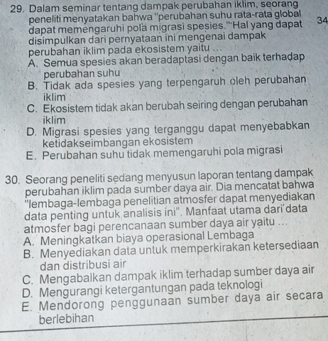 Dalam seminar tentang dampak perubahan iklim, seorang
peneliti menyatakan bahwa ''perubahan suhu rata-rata global 
dapat meméngaruhi polä migrasi spesies.'''Hal yang dapat 34
disimpulkan dari pernyataan ini mengenai dampak
perubahan iklim pada ekosistem yaitu
A. Semua spesies akan beradaptasi dengan baik terhadap
perubahan suhu
B. Tidak ada spesies yang terpengaruh oleh perubahan
iklim
C. Ekosistem tidak akan berubah seiring dengan perubahan
iklim
D. Migrasi spesies yang terganggu dapat menyebabkan
ketidakseimbangan ekosistem
E. Perubahan suhu tidak memengaruhi pola migrasi
30. Seorang peneliti sedang menyusun laporan tentang dampak
perubahan iklim pada sumber daya air. Dia mencatat bahwa
'lembaga-lembaga penelitian atmosfer dapat menyediakan
data penting untuk analisis ini''. Manfaat utama dari data
atmosfer bagi perencanaan sumber daya air yaitu ...
A. Meningkatkan biaya operasional Lembaga
B. Menyediakan data untuk memperkirakan ketersediaan
dan distribusi air
C. Mengabalkan dampak iklim terhadap sumber daya air
D. Mengurangi ketergantungan pada teknologi
E. Mendorong penggunaan sumber daya air secara
berlebihan