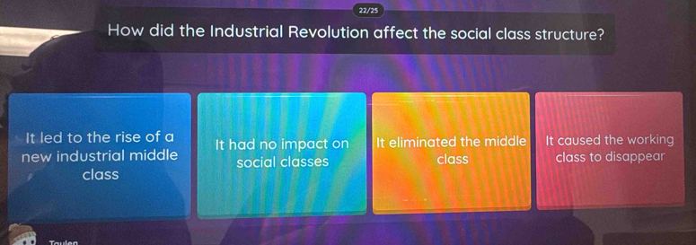 22/25
How did the Industrial Revolution affect the social class structure?
It led to the rise of a
new industrial middle It had no impact on It eliminated the middle It caused the working
social classes class class to disappear
class
Taulen