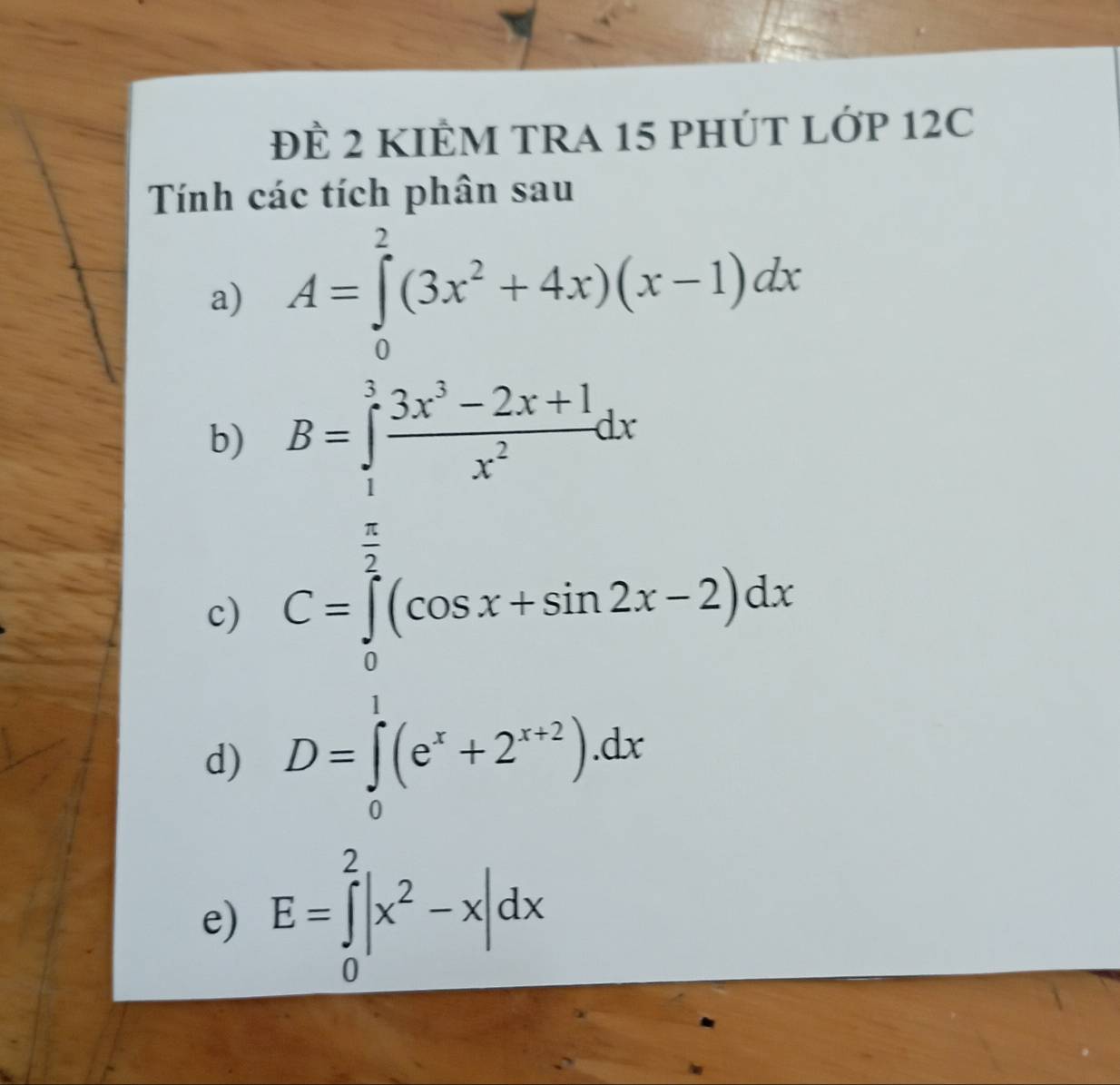 Để 2 KIÊM TRA 15 PHÚT LỚP 12C 
Tính các tích phân sau 
a) A=∈tlimits _0^(2(3x^2)+4x)(x-1)dx
b) B=∈tlimits _1^(3frac 3x^3)-2x+1x^2dx
c) C=∈tlimits _0^((frac π)2)(cos x+sin 2x-2)dx
d) D=∈tlimits _0^(1(e^x)+2^(x+2)).dx
e) E=∈tlimits _0^(2|x^2)-x|dx