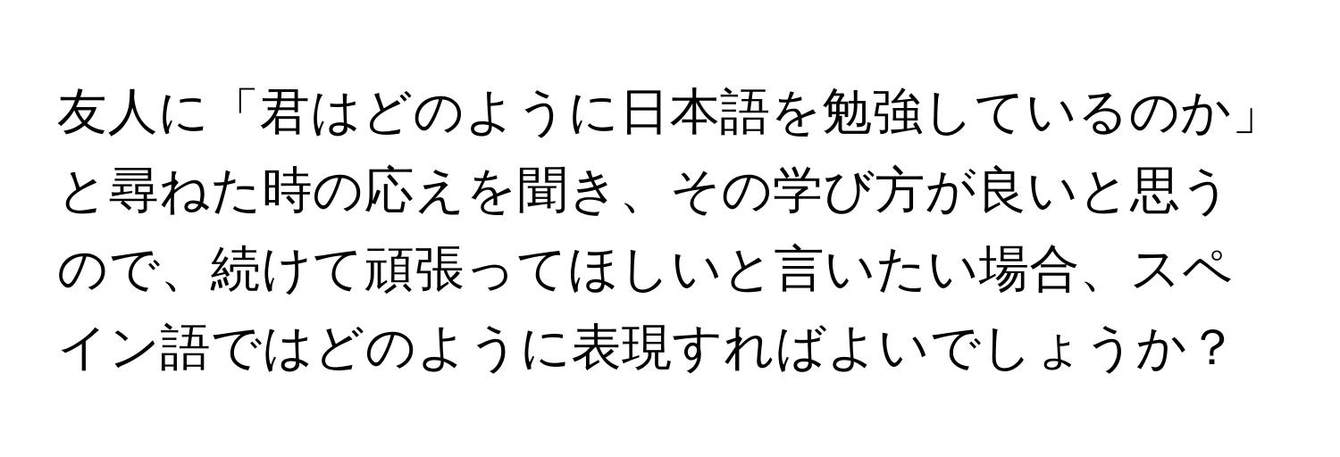 友人に「君はどのように日本語を勉強しているのか」と尋ねた時の応えを聞き、その学び方が良いと思うので、続けて頑張ってほしいと言いたい場合、スペイン語ではどのように表現すればよいでしょうか？